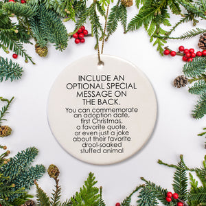 The back side of the ornament offers the option to include a special message about your pet: an adoption date, first Christmas, favorite quote, or a joke about a favorie memory.