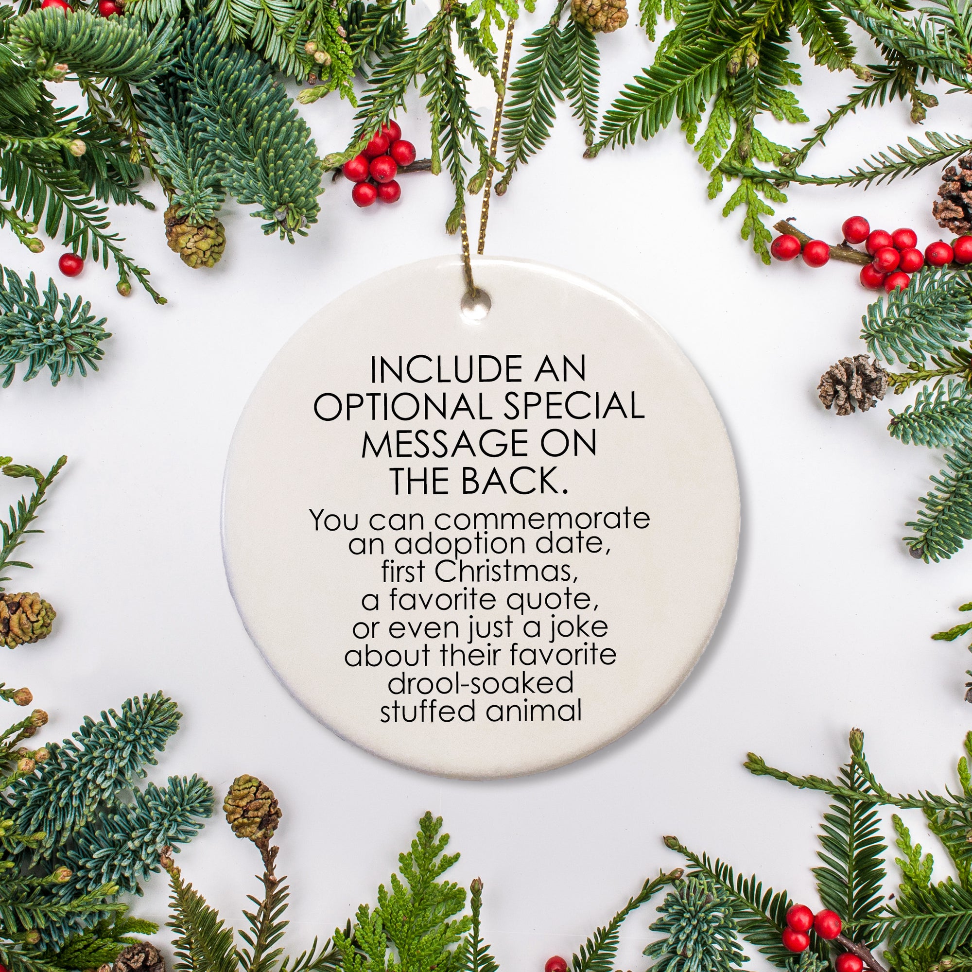 It is possible to add an optional message on the back of the ornament.  This can be whatever you choose: an adoption date, a first Christmas, a funny story, a favorite quote, etc.